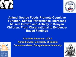 Animal Source Foods Promote Cognitive
Function, School Performance, Increased
  Muscle Growth and Activity in Kenyan
Children: From Observational to Evidence-
             Based Findings

           Charlotte Neumann, UCLA
       Nimrod Bwibo, University of Nairobi
    Constance Gewa, George Mason University
 