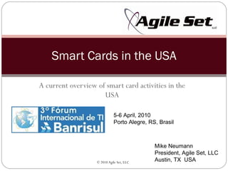 A current overview of smart card activities in the USA Smart Cards in the USA Mike Neumann President, Agile Set, LLC Austin, TX  USA 5-6 April, 2010 Porto Alegre, RS, Brasil 