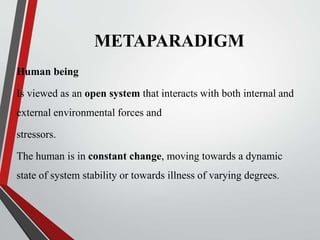 METAPARADIGM
Human being
Is viewed as an open system that interacts with both internal and
external environmental forces and
stressors.
The human is in constant change, moving towards a dynamic
state of system stability or towards illness of varying degrees.
 