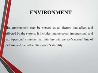 ENVIRONMENT
The environment may be viewed as all factors that affect and
affected by the system. It includes interpersonal, intrapersonal and
extra-personal stressors that interfere with person's normal line of
defense and can affect the system's stability.
 