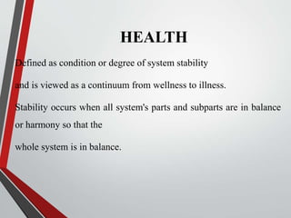 HEALTH
Defined as condition or degree of system stability
and is viewed as a continuum from wellness to illness.
Stability occurs when all system's parts and subparts are in balance
or harmony so that the
whole system is in balance.
 