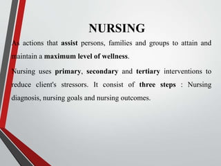 NURSING
As actions that assist persons, families and groups to attain and
maintain a maximum level of wellness.
Nursing uses primary, secondary and tertiary interventions to
reduce client's stressors. It consist of three steps : Nursing
diagnosis, nursing goals and nursing outcomes.
 