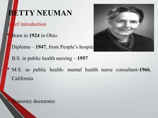 BETTY NEUMAN
Brief introduction
• Born in 1924 in Ohio.
• Diploma – 1947, from People’s hospital, Ohio
• B.S. in public health nursing – 1957
• M.S. as public health- mental health nurse consultant-1966,
California
• Honorary doctorates
 