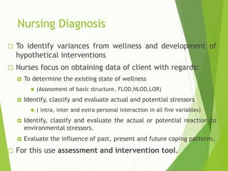 Nursing Diagnosis
 To identify variances from wellness and development of
hypothetical interventions
 Nurses focus on obtaining data of client with regards:
 To determine the existing state of wellness
 (Assessment of basic structure, FLOD,NLOD,LOR)
 Identify, classify and evaluate actual and potential stressors
 ( intra, inter and extra personal interaction in all five variables)
 Identify, classify and evaluate the actual or potential reaction to
environmental stressors.
 Evaluate the influence of past, present and future coping patterns.
 For this use assessment and intervention tool.
 