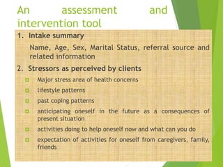 An assessment and
intervention tool
1. Intake summary
Name, Age, Sex, Marital Status, referral source and
related information
2. Stressors as perceived by clients
 Major stress area of health concerns
 lifestyle patterns
 past coping patterns
 anticipating oneself in the future as a consequences of
present situation
 activities doing to help oneself now and what can you do
 expectation of activities for oneself from caregivers, family,
friends
 