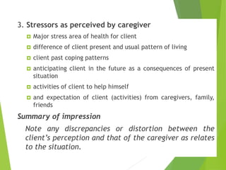 Contd..
3. Stressors as perceived by caregiver
 Major stress area of health for client
 difference of client present and usual pattern of living
 client past coping patterns
 anticipating client in the future as a consequences of present
situation
 activities of client to help himself
 and expectation of client (activities) from caregivers, family,
friends
Summary of impression
Note any discrepancies or distortion between the
client’s perception and that of the caregiver as relates
to the situation.
 