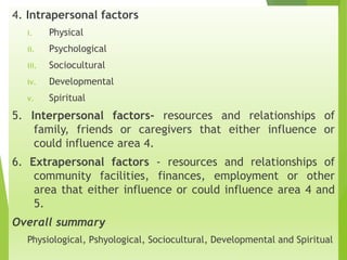 Contd..
4. Intrapersonal factors
i. Physical
ii. Psychological
iii. Sociocultural
iv. Developmental
v. Spiritual
5. Interpersonal factors- resources and relationships of
family, friends or caregivers that either influence or
could influence area 4.
6. Extrapersonal factors - resources and relationships of
community facilities, finances, employment or other
area that either influence or could influence area 4 and
5.
Overall summary
Physiological, Pshyological, Sociocultural, Developmental and Spiritual
 