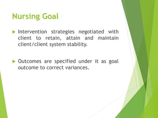 Nursing Goal
 Intervention strategies negotiated with
client to retain, attain and maintain
client/client system stability.
 Outcomes are specified under it as goal
outcome to correct variances.
 