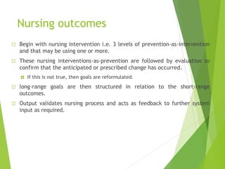 Nursing outcomes
 Begin with nursing intervention i.e. 3 levels of prevention-as-intervention
and that may be using one or more.
 These nursing interventions-as-prevention are followed by evaluation to
confirm that the anticipated or prescribed change has occurred.
 If this is not true, then goals are reformulated.
 long-range goals are then structured in relation to the short-range
outcomes.
 Output validates nursing process and acts as feedback to further system
input as required.
 