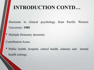 INTRODUCTION CONTD…
• Doctorate in clinical psychology from Pacific Western
University- 1985
• Multiple Honorary doctorate
Contribution Areas:
• Public health, hospital, school health, industry and mental
health settings.
 