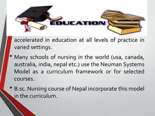 In Education
• 1980s --exploration and use of the model greatly
accelerated in education at all levels of practice in
varied settings.
• Many schools of nursing in the world (usa, canada,
australia, india, nepal etc.) use the Neuman Systems
Model as a curriculum framework or for selected
courses.
• B.sc. Nursing course of Nepal incorporate this model
in the curriculum.
 