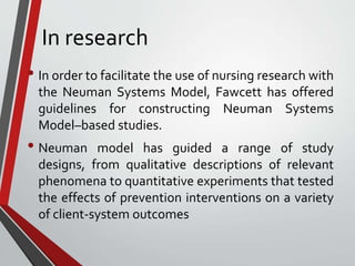 In research
• In order to facilitate the use of nursing research with
the Neuman Systems Model, Fawcett has offered
guidelines for constructing Neuman Systems
Model–based studies.
• Neuman model has guided a range of study
designs, from qualitative descriptions of relevant
phenomena to quantitative experiments that tested
the effects of prevention interventions on a variety
of client-system outcomes
 