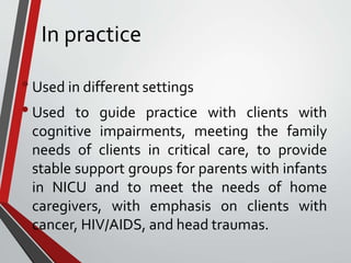 In practice
•Used in different settings
•Used to guide practice with clients with
cognitive impairments, meeting the family
needs of clients in critical care, to provide
stable support groups for parents with infants
in NICU and to meet the needs of home
caregivers, with emphasis on clients with
cancer, HIV/AIDS, and head traumas.
 
