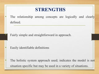 STRENGTHS
• The relationship among concepts are logically and clearly
defined.
• Fairly simple and straightforward in approach.
• Easily identifiable definitions
• The holistic system approach used; indicates the model is not
situation specific but may be used in a variety of situations.
 