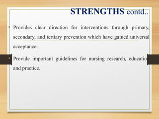 STRENGTHS contd..
• Provides clear direction for interventions through primary,
secondary, and tertiary prevention which have gained universal
acceptance.
• Provide important guidelines for nursing research, education
and practice.
 