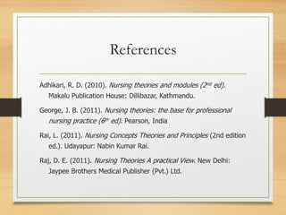 References
Adhikari, R. D. (2010). Nursing theories and modules (2nd ed).
Makalu Publication House: Dillibazar, Kathmandu.
George, J. B. (2011). Nursing theories: the base for professional
nursing practice (6th ed). Pearson, India
Rai, L. (2011). Nursing Concepts Theories and Principles (2nd edition
ed.). Udayapur: Nabin Kumar Rai.
Raj, D. E. (2011). Nursing Theories A practical View. New Delhi:
Jaypee Brothers Medical Publisher (Pvt.) Ltd.
 