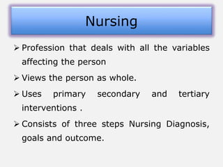  Profession that deals with all the variables
affecting the person
 Views the person as whole.
 Uses primary secondary and tertiary
interventions .
 Consists of three steps Nursing Diagnosis,
goals and outcome.
Nursing
 