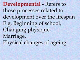 Developmental - Refers to
those processes related to
development over the lifespan
E.g. Beginning of school,
Changing physique,
Marriage,
Physical changes of ageing.
 