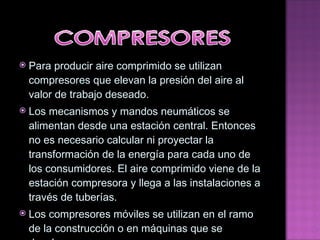 Para producir aire comprimido se utilizan compresores que elevan la presión del aire al valor de trabajo deseado. Los mecanismos y mandos neumáticos se alimentan desde una estación central. Entonces no es necesario   calcular ni proyectar la transformación de la energía para cada uno de los consumidores. El aire comprimido   viene de la estación compresora y llega a las instalaciones a través de tuberías. Los compresores móviles se utilizan en el ramo de la construcción o en máquinas que se desplazan 