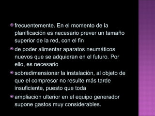 frecuentemente. En el momento de la planificación es necesario prever un tamaño superior de la red, con el fin de poder alimentar aparatos neumáticos nuevos que se adquieran en el futuro. Por ello, es necesario sobredimensionar la instalación, al objeto de que el compresor no resulte más tarde insuficiente, puesto que toda ampliación ulterior en el equipo generador supone gastos muy considerables. 