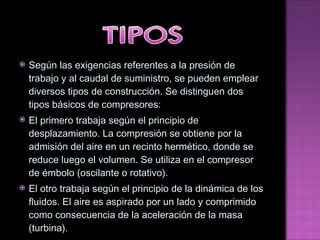 Según las exigencias referentes a la presión de trabajo y al caudal de suministro, se pueden emplear diversos   tipos de construcción. Se distinguen dos tipos básicos de compresores: El primero trabaja según el principio de desplazamiento. La compresión se obtiene por la admisión del aire en un   recinto hermético, donde se reduce luego el volumen. Se utiliza en el compresor de émbolo (oscilante o rotativo). El otro trabaja según el principio de la dinámica de los fluidos. El aire es aspirado por un lado y comprimido   como consecuencia de la aceleración de la masa (turbina). 