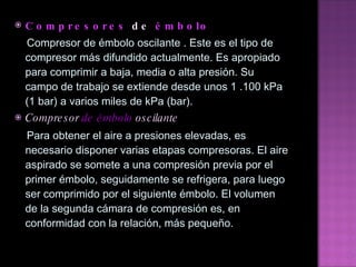 Compresores  de   émbolo Compresor de émbolo oscilante . Este es el tipo de compresor más difundido actualmente. Es apropiado para   comprimir a baja, media o alta presión. Su campo de trabajo se extiende desde unos 1 .100 kPa (1 bar) a varios   miles de kPa (bar). Compresor  de émbolo  oscilante Para obtener el aire a presiones elevadas, es necesario disponer varias etapas compresoras. El aire aspirado se   somete a una compresión previa por el primer émbolo, seguidamente se refrigera, para luego ser comprimido por   el siguiente émbolo. El volumen de la segunda cámara de compresión es, en conformidad con la relación, más   pequeño.  