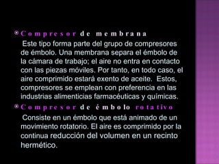 Compresor  de  membrana Este tipo forma parte del grupo de compresores de émbolo. Una membrana separa el émbolo de la cámara de   trabajo; el aire no entra en contacto con las piezas móviles. Por tanto, en todo caso, el aire comprimido estará   exento de aceite.  Estos, compresores se emplean con preferencia en las industrias alimenticias farmacéuticas y   químicas. Compresor  de  émbolo   rotativo   Consiste en un émbolo que está animado de un movimiento rotatorio. El aire es comprimido por la continua   reducción del volumen en un recinto hermético. 