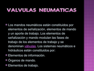 Los mandos neumáticos están constituidos por elementos de señalización, elementos de mando y un aporte de trabajo. Los elementos de señalización y mando modulan las fases de trabajo de los elementos de trabajo y se denominan  válvulas . Los sistemas neumáticos e hidráulicos están constituidos por: Elementos de información. Órganos de mando. Elementos de trabajo. 