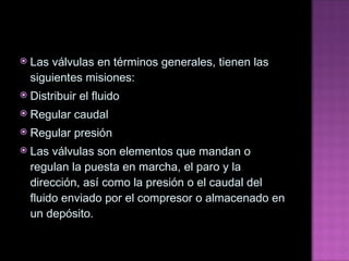 Las válvulas en términos generales, tienen las siguientes misiones: Distribuir el fluido Regular caudal Regular presión Las válvulas son elementos que mandan o regulan la puesta en marcha, el paro y la dirección, así como la presión o el caudal del fluido enviado por el compresor o almacenado en un depósito. 