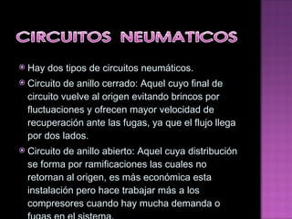 Hay dos tipos de circuitos neumáticos. Circuito de anillo cerrado: Aquel cuyo final de circuito vuelve al origen evitando brincos por fluctuaciones y ofrecen mayor velocidad de recuperación ante las fugas, ya que el flujo llega por dos lados. Circuito de anillo abierto: Aquel cuya distribución se forma por ramificaciones las cuales no retornan al origen, es más económica esta instalación pero hace trabajar más a los compresores cuando hay mucha demanda o fugas en el sistema. 