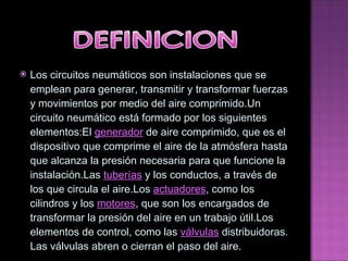 Los circuitos neumáticos son instalaciones que se emplean para generar, transmitir y transformar fuerzas y movimientos por medio del aire comprimido.Un circuito neumático está formado por los siguientes elementos:El  generador  de aire comprimido, que es el dispositivo que comprime el aire de la atmósfera hasta que alcanza la presión necesaria para que funcione la instalación.Las  tuberías  y los conductos, a través de los que circula el aire.Los  actuadores , como los cilindros y los  motores , que son los encargados de transformar la presión del aire en un trabajo útil.Los elementos de control, como las  válvulas  distribuidoras. Las válvulas abren o cierran el paso del aire.  