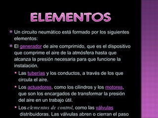Un circuito neumático está formado por los siguientes elementos: El  generador  de aire comprimido, que es el dispositivo que comprime el aire de la atmósfera hasta que alcanza la presión necesaria para que funcione la instalación. Las  tuberías  y los conductos, a través de los que circula el aire. Los  actuadores , como los cilindros y los  motores , que son los encargados de transformar la presión del aire en un trabajo útil. Los  elementos de control , como las  válvulas  distribuidoras. Las válvulas abren o cierran el paso del aire. 