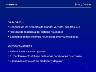 VENTAJAS: Sencillez de los sistemas de mando: válvulas, cilindros, etc. Rapidez de respuesta del sistema neumático  Economía de los sistemas neumáticos una vez instalados. INCONVENIENTES: Instalaciones caras en general. El mantenimiento del aire en buenas condiciones es costoso. Esquemas complejos de modificar y depurar Pros y Contras 