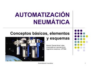 AUTOMATIZACIÓN
      NEUMÁTICA
Conceptos básicos, elementos
                 y esquemas
                          Ramón Gamal Amar Lolas.
                          Licenciado en ciencias de la
                          ingeniería mecánica. UTFSM.




             Automatización neumática                    1
 