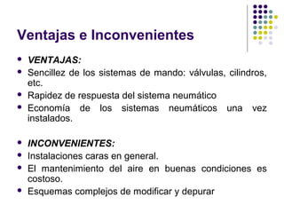 Ventajas e Inconvenientes
 VENTAJAS:
 Sencillez de los sistemas de mando: válvulas, cilindros,
etc.
 Rapidez de respuesta del sistema neumático
 Economía de los sistemas neumáticos una vez
instalados.
 INCONVENIENTES:
 Instalaciones caras en general.
 El mantenimiento del aire en buenas condiciones es
costoso.
 Esquemas complejos de modificar y depurar
 