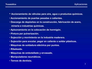Neumática
3
• Accionamiento de válvulas para aire, agua o productos químicos.
• Accionamiento de puertas pesadas o calientes.
• Descarga de depósitos en la construcción, fabricación de acero,
minería e industrias químicas.
• Apisonamiento en la colocación de hormigón.
• Pintura por pulverización.
• Sujección y movimiento en la industria maderera.
• Sujección para encolar, pegar en caliente o soldar plásticos.
• Máquinas de soldadura eléctrica por puntos.
• Ribeteado.
• Máquinas de embotellado y envasado.
• Manipuladores neumáticos.
• Tornos de dentista.
Aplicaciones
 
