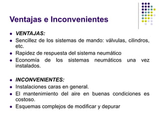 Ventajas e Inconvenientes
 VENTAJAS:
 Sencillez de los sistemas de mando: válvulas, cilindros,
etc.
 Rapidez de respuesta del sistema neumático
 Economía de los sistemas neumáticos una vez
instalados.
 INCONVENIENTES:
 Instalaciones caras en general.
 El mantenimiento del aire en buenas condiciones es
costoso.
 Esquemas complejos de modificar y depurar
 