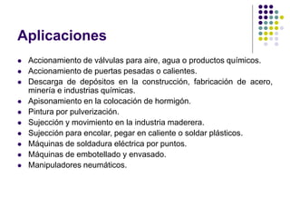Aplicaciones
 Accionamiento de válvulas para aire, agua o productos químicos.
 Accionamiento de puertas pesadas o calientes.
 Descarga de depósitos en la construcción, fabricación de acero,
minería e industrias químicas.
 Apisonamiento en la colocación de hormigón.
 Pintura por pulverización.
 Sujección y movimiento en la industria maderera.
 Sujección para encolar, pegar en caliente o soldar plásticos.
 Máquinas de soldadura eléctrica por puntos.
 Máquinas de embotellado y envasado.
 Manipuladores neumáticos.
 