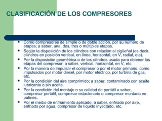 CLASIFICACIÓN DE LOS COMPRESORES



     Como compresores de simple o de doble acción, por su número de
      etapas; a saber, una, dos, tres o múltiples etapas.
     Según la disposición de los cilindros con relación al cigüeñal (es decir,
      cilindros en posición vertical, en línea, horizontal, en V, radial, etc).
     Por la disposición geométrica o de los cilindros usada para obtener las
      etapas del compresor; a saber, vertical, horizontal, en V, etc.
     Por la manera de impulsar el compresor o por el motor primario, como
      impulsados por motor diesel, por motor eléctrico, por turbina de gas,
      etc.
     Por la condición del aire comprimido; a saber, contaminado con aceite
      lubricante o sin aceite.
     Por la condición del montaje o su calidad de portátil a saber,
      compresor portátil, compresor estacionario o compresor montado en
      patines.
     Por el medio de enfriamiento aplicado; a saber, enfriado por aire,
      enfriado por agua, compresor de líquido inyectado, etc.
 