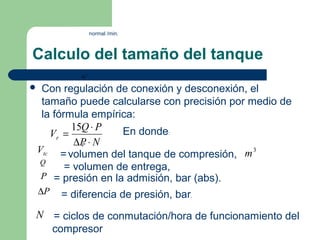 normal /min.



Calculo del tamaño del tanque
             m3

Con regulación de conexión y desconexión, el
              .


 tamaño puede calcularse con precisión por medio de
 la fórmula empírica:
        15Q ⋅ P   En donde:
   Vr =
         ∆P ⋅ N
           P
Vtc = volumen del tanque de compresión, m 3
Q
       = volumen de entrega,
 P = presión en la admisión, bar (abs).
    ∆P   = diferencia de presión, bar.
N = ciclos de conmutación/hora de funcionamiento del
  compresor
 