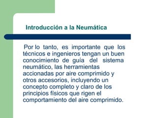Introducción a la Neumática


 Por lo tanto, es importante que los
técnicos e ingenieros tengan un buen
conocimiento de guía del sistema
neumático, las herramientas
accionadas por aire comprimido y
otros accesorios, incluyendo un
concepto completo y claro de los
principios físicos que rigen el
comportamiento del aire comprimido.
 
