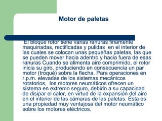 Motor de paletas


 El bloque rotor tiene varias ranuras finamente
maquinadas, rectificadas y pulidas en el interior de
las cuales se colocan unas pequeñas paletas, las que
se pueden mover hacia adentro y hacia fuera de esas
ranuras Cuando se alimenta aire comprimido, el rotor
inicia su giro, produciendo en consecuencia un par
motor (troqué) sobre la flecha. Para operaciones en
r.p.m. elevadas de los sistemas mecánicos
rotatorios, los motores neumáticos ofrecen un
sistema en extremo seguro, debido a su capacidad
de disipar el calor, en virtud de la expansión del aire
en el interior de las cámaras de las paletas. Ésta es
una propiedad muy ventajosa del motor neumático
sobre los motores eléctricos.
 