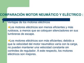 COMPARACIÓN MOTOR NEUMÁTICO Y ELÉCTRICO :

    Ventajas de los motores eléctricos
       Los motores eléctricos son menos eficientes y más
     ruidosos, a menos que se coloquen silenciadores en sus
     lumbreras de escape.

       Los motores eléctricos son más eficientes; debido a
     que la velocidad del motor neumático varía con la carga,
     no pueden mantener una velocidad constante sin
     controles de regulador. A este respecto, los motores
     eléctricos son mejores.
 