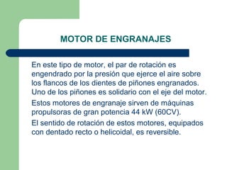 MOTOR DE ENGRANAJES

En este tipo de motor, el par de rotación es
engendrado por la presión que ejerce el aire sobre
los flancos de los dientes de piñones engranados.
Uno de los piñones es solidario con el eje del motor.
Estos motores de engranaje sirven de máquinas
propulsoras de gran potencia 44 kW (60CV).
El sentido de rotación de estos motores, equipados
con dentado recto o helicoidal, es reversible.
 