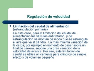 Regulación de velocidad

   Limitación del caudal de alimentación:
    (estrangulación primaria)
    En este caso, para la limitación del caudal de
    alimentación las válvulas antirretorno y de
    estrangulación se montan de modo que se estrangule
    el aire que va al cilindro., La más mínima variación de
    la carga, por ejemplo el momento de pasar sobre un
    final de carrera, supone una gran variación de la
    velocidad de avance. Por eso, esta limitación de
    caudal se utiliza únicamente para cilindros de simple
    efecto y de volumen pequeño
 