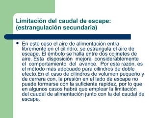 Limitación del caudal de escape:
(estrangulación secundaria)

   En este caso el aire de alimentación entra
    libremente en el cilindro; se estrangula el aire de
    escape. El émbolo se halla entre dos cojinetes de
    aire. Esta disposición mejora considerablemente
    el comportamiento del avance. Por esta razón, es
    el método más adecuado para cilindros de doble
    efecto.En el caso de cilindros de volumen pequeño y
    de carrera con, la presión en el lado de escape no
    puede formarse con la suficiente rapidez, por lo que
    en algunos casos habrá que emplear la limitación
    del caudal de alimentación junto con la del caudal de
    escape.
 