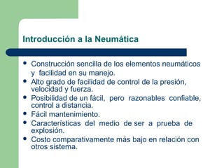 Introducción a la Neumática

   Construcción sencilla de los elementos neumáticos
    y facilidad en su manejo.
   Alto grado de facilidad de control de la presión,
    velocidad y fuerza.
   Posibilidad de un fácil, pero razonables confiable,
    control a distancia.
   Fácil mantenimiento.
   Características del medio de ser a prueba de
    explosión.
   Costo comparativamente más bajo en relación con
    otros sistema.
 