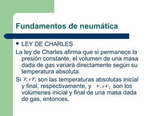 Fundamentos de neumática

 LEY   DE CHARLES
La ley de Charles afirma que si permanece la
  presión constante, el volumen de una masa
  dada de gas variará directamente según su
  temperatura absoluta.
Si T1 yT2 son las temperaturas absolutas inicial
  y final, respectivamente, y V yV son los
                                1   2

  volúmenes inicial y final de una masa dada
  de gas, entonces.
 