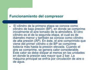 Funcionamiento del compresor
 El cilindro de la primera etapa se conoce como
cilindro de baja presión (BP), en donde se comprime
inicialmente el aire tomado de la atmósfera. El otro
cilindro es el de la segunda etapa, el cual es de
diámetro menor y también se conoce como cilindro
de alta presión (AP). En éste, el aire comprimido que
viene del primer cilindro o de BP se comprime
todavía más hasta la presión elevada. Cuando el
aire se comprime, se genera calor considerable.
Este calor se debe disipar al menos en las unidades
en donde la presión sea mayor que 2 bar. La
máquina principal se enfría por circulación de aire o
de agua.
 