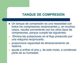 TANQUE DE COMPRESIÓN
 Un tanque de compresión es una necesidad con
todos los compresores reciprocantes y, en muchos
casos, resulta conveniente con los otros tipos de
compresores, porque cumple las siguientes:
Elimina las pulsaciones en el flujo producido por
una máquina reciprocarte.
proporciona capacidad de almacenamiento de
reserva.
ayuda a enfriar el aire y, de este modo, a condensar
parte de su humedad.
 